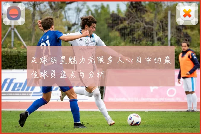 足球明星魅力无限多人心目中的最佳球员盘点与分析