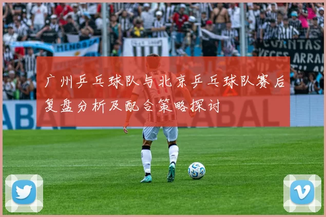 广州乒乓球队与北京乒乓球队赛后复盘分析及配合策略探讨