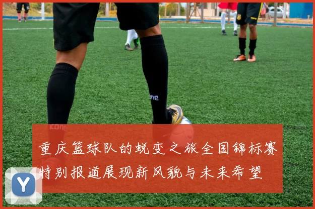 重庆篮球队的蜕变之旅全国锦标赛特别报道展现新风貌与未来希望