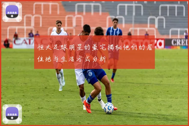 恒大足球明星的豪宅揭秘他们的居住地与生活方式分析