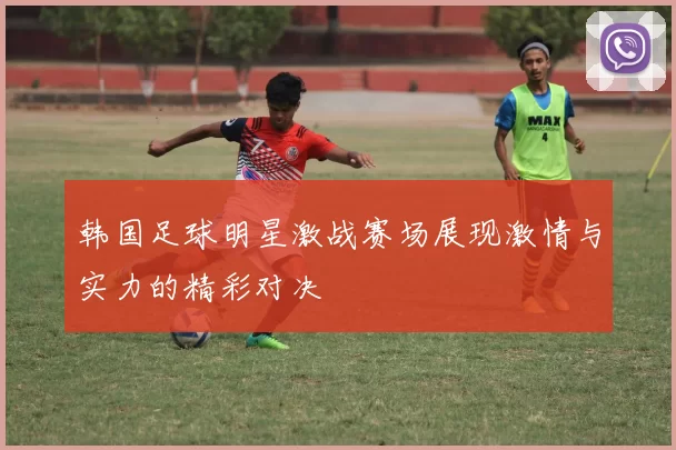 韩国足球明星激战赛场展现激情与实力的精彩对决