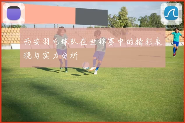 西安羽毛球队在世锦赛中的精彩表现与实力分析