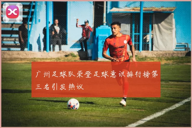 广州足球队荣登足球意识排行榜第三名引发热议