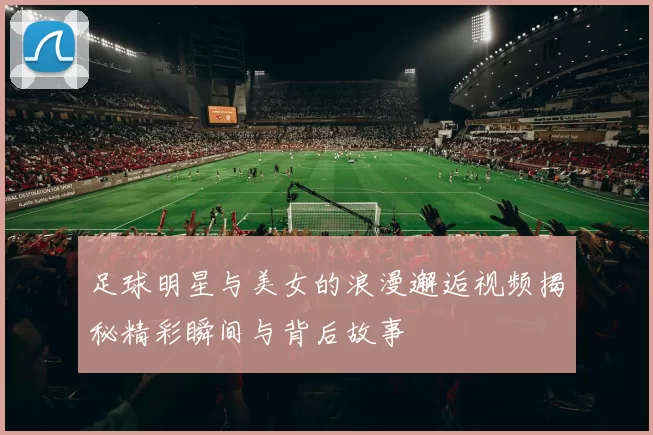 足球明星与美女的浪漫邂逅视频揭秘精彩瞬间与背后故事