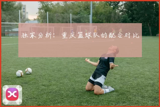 独家分析：重庆篮球队的配合对比